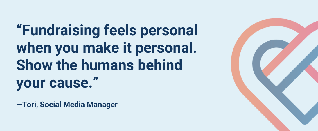 “Fundraising feels personal when you make it personal. Show the humans behind your cause.”