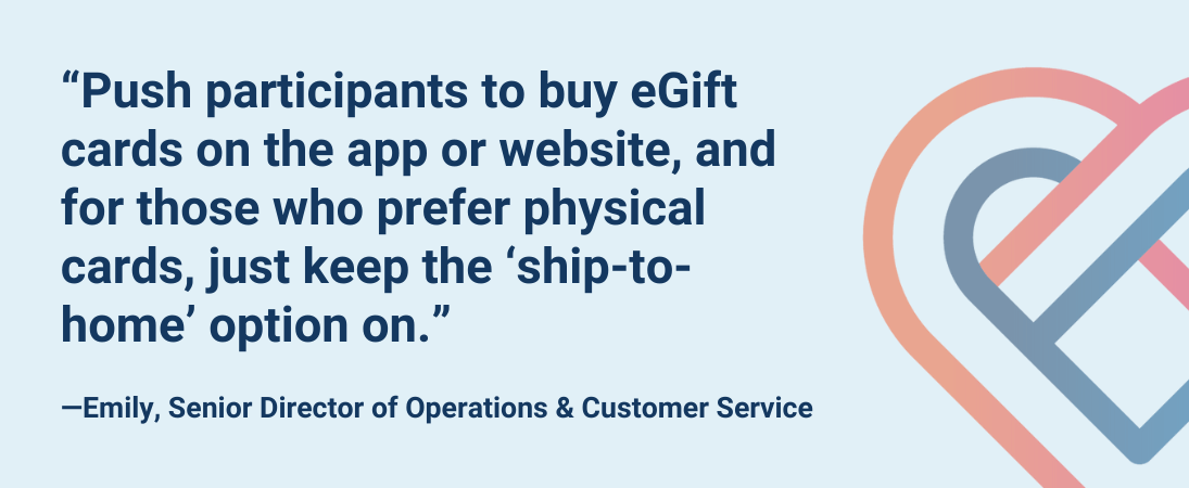 “Push participants to buy eGift cards on the app or website, and for those who prefer physical cards, just keep the ‘ship-to-home’ option on.”